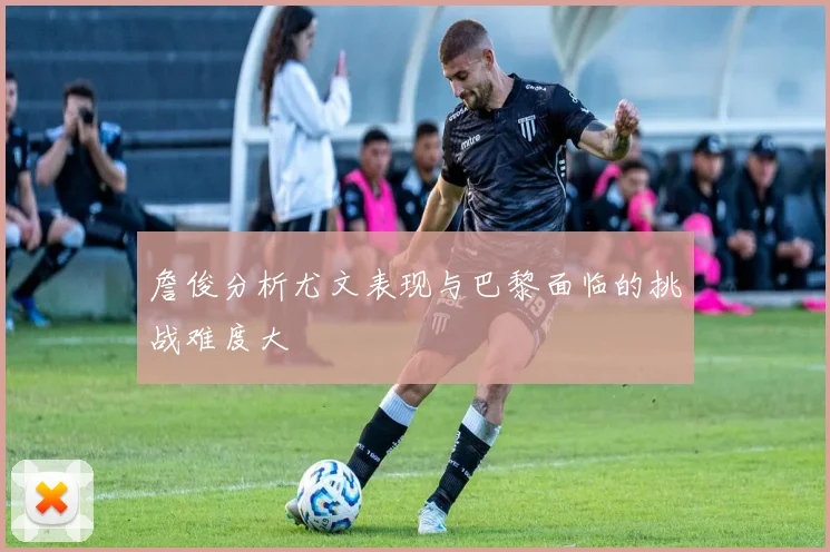 詹俊分析尤文表现与巴黎面临的挑战难度大