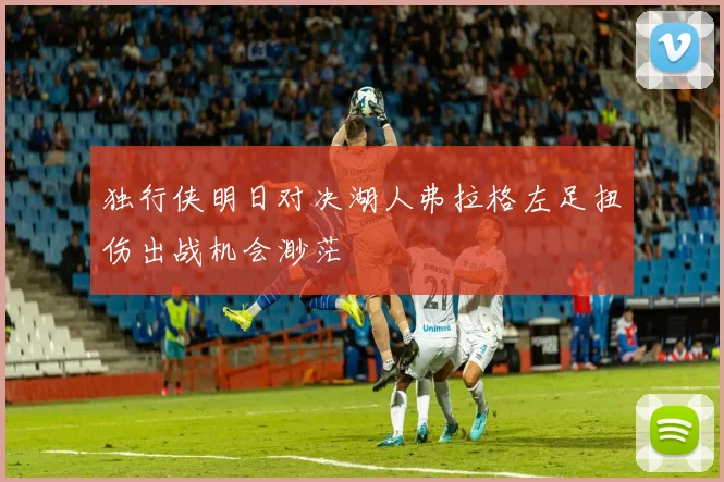 独行侠明日对决湖人弗拉格左足扭伤出战机会渺茫