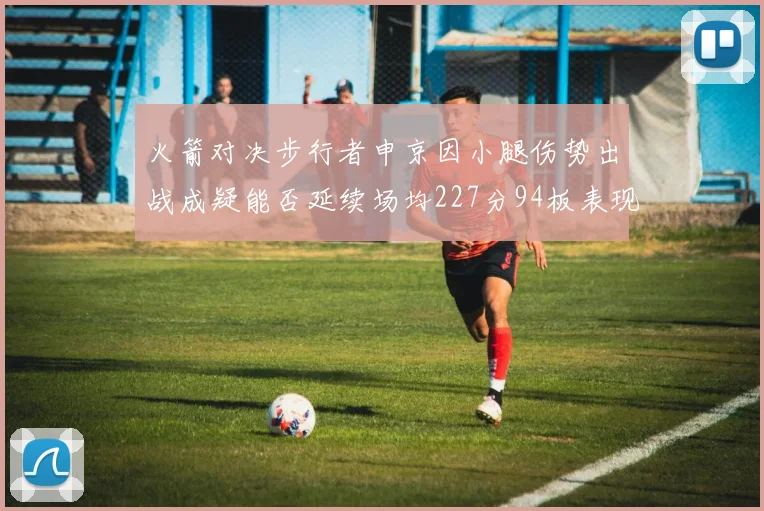 火箭对决步行者申京因小腿伤势出战成疑能否延续场均227分94板表现