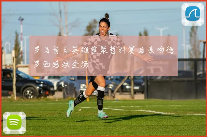 罗马昔日英雄重聚哲科赛后亲吻德罗西感动全场