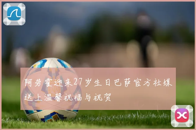 阿劳霍迎来27岁生日巴萨官方社媒送上温馨祝福与祝贺