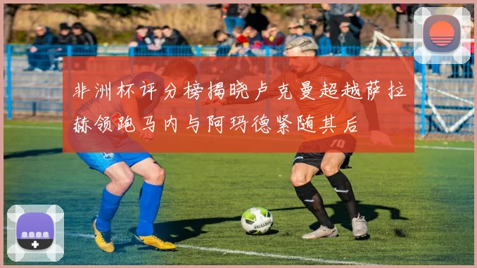 非洲杯评分榜揭晓卢克曼超越萨拉赫领跑马内与阿玛德紧随其后