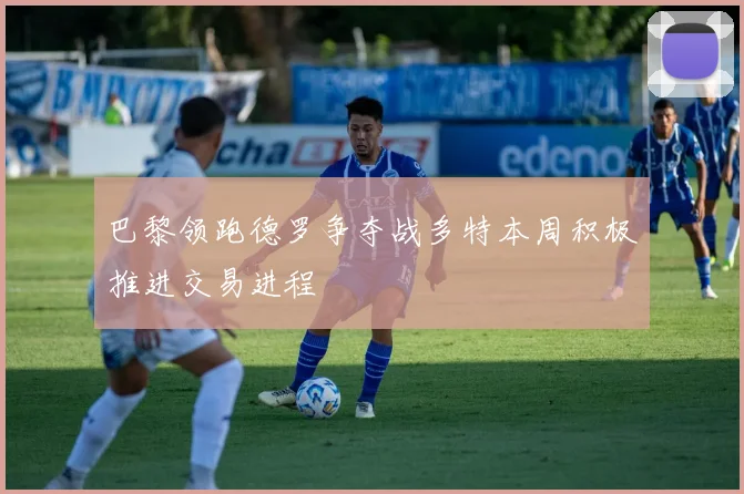 巴黎领跑德罗争夺战多特本周积极推进交易进程