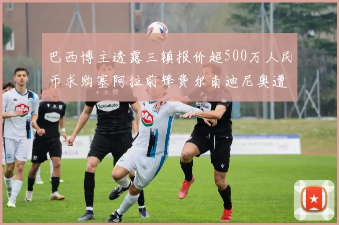 巴西博主透露三镇报价超500万人民币求购塞阿拉前锋费尔南迪尼奥遭拒绝