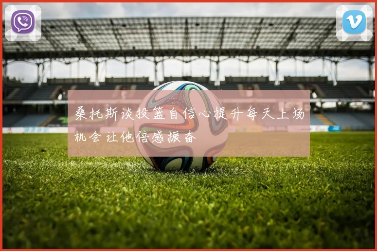 桑托斯谈投篮自信心提升每天上场机会让他倍感振奋