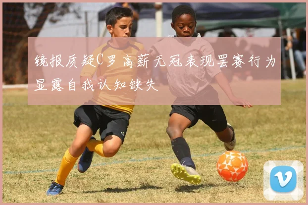 镜报质疑C罗高薪无冠表现罢赛行为显露自我认知缺失