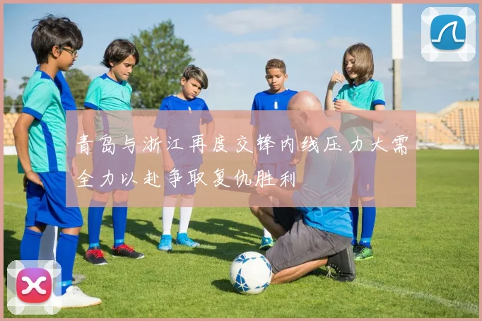 青岛与浙江再度交锋内线压力大需全力以赴争取复仇胜利