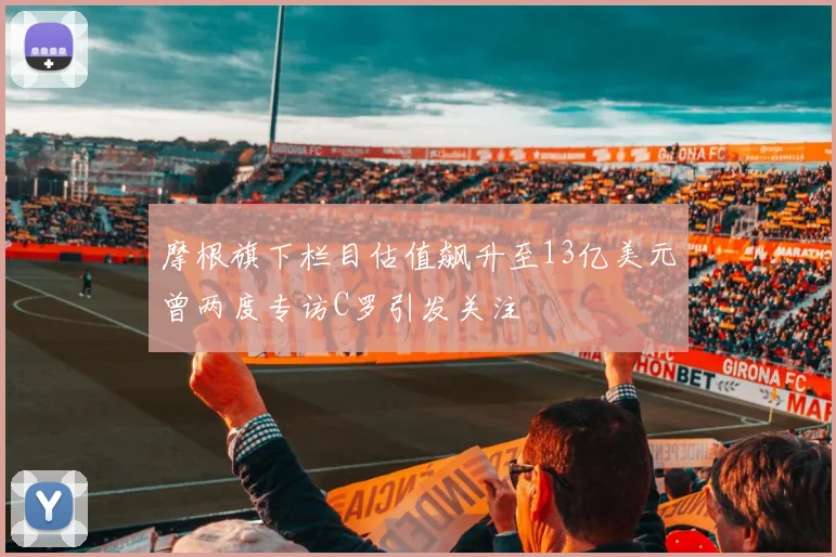 摩根旗下栏目估值飙升至13亿美元曾两度专访C罗引发关注