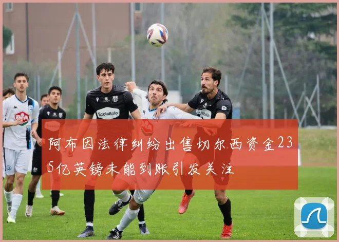 阿布因法律纠纷出售切尔西资金235亿英镑未能到账引发关注