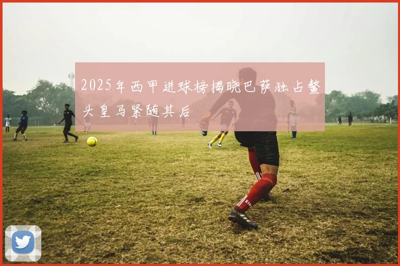 2025年西甲进球榜揭晓巴萨独占鳌头皇马紧随其后
