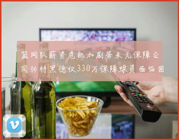 篮网队薪资危机加剧蒂米无保障合同怀特黑德仅330万保障球员面临困境